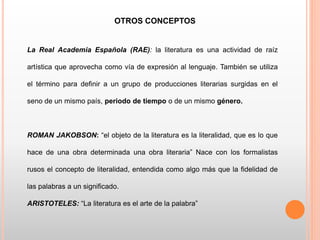 OTROS CONCEPTOS
La Real Academia Española (RAE): la literatura es una actividad de raíz
artística que aprovecha como vía de expresión al lenguaje. También se utiliza
el término para definir a un grupo de producciones literarias surgidas en el
seno de un mismo país, periodo de tiempo o de un mismo género.
ROMAN JAKOBSON: “el objeto de la literatura es la literalidad, que es lo que
hace de una obra determinada una obra literaria” Nace con los formalistas
rusos el concepto de literalidad, entendida como algo más que la fidelidad de
las palabras a un significado.
ARISTOTELES: “La literatura es el arte de la palabra”
 