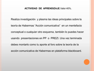 ACTIVIDAD DE APRENDIZAJE.Valor:40%.
Realiza investigación y plasma las ideas principales sobre la
teoría de Habermas “Acción comunicativa” en un mentefacto
conceptual o cualquier otro esquema, también lo puedes hacer
usando presentaciones en PP o PREZI. Una vez terminada
debes montarlo como tu aporte al foro sobre la teoría de la
acción comunicativa de Habermas en plataforma blackboard.
 
