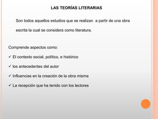 LAS TEORÍAS LITERARIAS
Son todos aquellos estudios que se realizan a partir de una obra
escrita la cual se considera como literatura.
Comprende aspectos como:
 El contexto social, político, e histórico
 los antecedentes del autor
 Influencias en la creación de la obra misma
 La recepción que ha tenido con los lectores
 