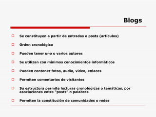 Blogs Se constituyen a partir de entradas o posts (artículos) Orden cronológico Pueden tener uno o varios autores Se utilizan con mínimos conocimientos informáticos Pueden contener fotos, audio, video, enlaces Permiten comentarios de visitantes Su estructura permite lecturas cronológicas o temáticas, por asociaciones entre “posts” o palabras Permiten la constitución de comunidades o redes 