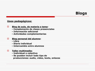 Blogs Usos pedagógicos: Blog de aula, de materia o tema : - Complemento de clases presenciales - Información adicional - Actividades complementarias  Blog personal del alumno : - Libre  - Diario individual - Intercambio entre alumnos Taller multimedia: - Individual o colectivo - Se pueden incluir todo tipo de  producciones: audio, video, texto, enlaces 