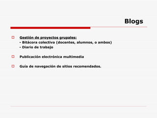 Blogs Gestión de proyectos grupales: - Bitácora colectiva (docentes, alumnos, o ambos) - Diario de trabajo Publicación electrónica multimedia Guía de navegación de sitios recomendados. 