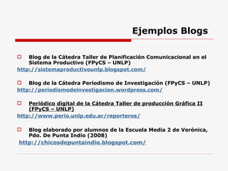 Ejemplos Blogs Blog de la Cátedra  Taller de Planificación Comunicacional en el Sistema Productivo (FPyCS – UNLP) http://sistemaproductivounlp.blogspot.com/ Blog de la Cátedra Periodismo de Investigación (FPyCS – UNLP) http://periodismodeinvestigacion.wordpress.com/ Periódico digital de la Cátedra Taller de producción Gráfica II (FPyCS – UNLP) http://www.perio.unlp.edu.ar/reporteros/ Blog elaborado por alumnos de la Escuela Media 2 de Verónica, Pdo. De Punta Indio (2008) http://chicosdepuntaindio.blogspot.com/ 
