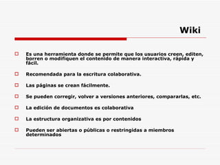 Wiki Es una herramienta donde se permite que los usuarios creen, editen, borren o modifiquen el contenido de manera interactiva, rápida y fácil. Recomendada para la escritura colaborativa. Las páginas se crean fácilmente. Se pueden corregir, volver a versiones anteriores, compararlas, etc. La edición de documentos es colaborativa La estructura organizativa es por contenidos Pueden ser abiertas o públicas o restringidas a miembros determinados 