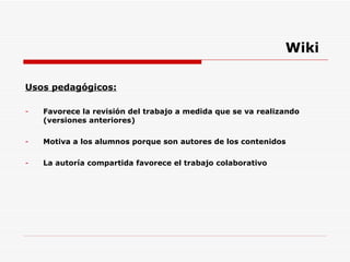 Wiki Usos pedagógicos: Favorece la revisión del trabajo a medida que se va realizando (versiones anteriores) Motiva a los alumnos porque son autores de los contenidos  La autoría compartida favorece el trabajo colaborativo 