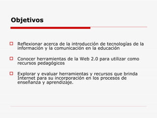 Objetivos Reflexionar acerca de la introducción de tecnologías de la información y la comunicación en la educación Conocer herramientas de la Web 2.0 para utilizar como recursos pedagógicos Explorar y evaluar herramientas y recursos que brinda Internet para su incorporación en los procesos de enseñanza y aprendizaje.  