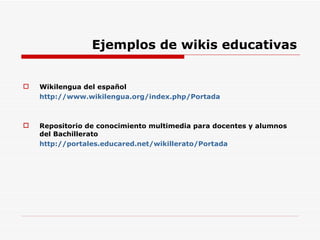 Ejemplos de wikis educativas Wikilengua del español http://www.wikilengua.org/index.php/Portada Repositorio de conocimiento multimedia para docentes y alumnos del Bachillerato http://portales.educared.net/wikillerato/Portada 