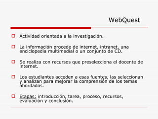 Actividad orientada a la investigación. La información procede de internet, intranet, una enciclopedia multimedial o un conjunto de CD. Se realiza con recursos que preselecciona el docente de internet. Los estudiantes acceden a esas fuentes, las seleccionan y analizan para mejorar la comprensión de los temas abordados.  Etapas:  introducción, tarea, proceso, recursos, evaluación y conclusión. WebQuest 