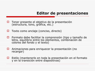 Editor de presentaciones Tener presente el objetivo de la presentación (estructura, tono, gráfica, etc.) Texto como anclaje (conciso, directo) Formato debe facilitar la comprensión (tipo y tamaño de letra, equilibrio entre los elementos, combinación de colores del fondo y el texto) Animaciones para enriquecer la presentación (no recargar) Estilo (mantenerlo en toda la presentación en el formato y en la transición entre diapositivas) 