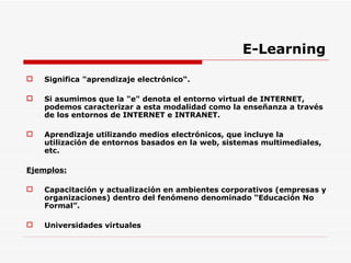E-Learning Significa "aprendizaje electrónico“. Si asumimos que la "e" denota el entorno virtual de INTERNET, podemos caracterizar a esta modalidad como la enseñanza a través de los entornos de INTERNET e INTRANET. Aprendizaje utilizando medios electrónicos, que incluye la utilización de entornos basados en la web, sistemas multimediales, etc. Ejemplos: Capacitación y actualización en ambientes corporativos (empresas y organizaciones) dentro del fenómeno denominado “Educación No Formal”. Universidades virtuales 