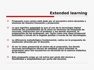 Extended learning Propuesta cuyo centro está dado por el encuentro entre docentes y alumnos de manera frecuente y presencial. Lo que significa  extended  es que el uso de la tecnología digital extiende las posibilidades de la clase en términos de búsqueda de recursos, interacción con el profesor y los demás alumnos, la preparación de los exámenes, etc. Sería como una clase presencial extendida a través de la llegada posible a través de las tecnologías.  La diferencia metodológica fundamental, radica en la propuesta de mediación ofrecida por el docente. Al ser la clase presencial el centro de la propuesta, los demás recursos tecnológicos ofician de satélites (para extender la propuesta) pero son accesorios en términos de la esencia didáctica de la misma.  Esta propuesta exige un rol activo por parte del alumno y flexibilidad y adaptabilidad por parte del docente. 