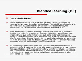 Blended learning (BL) “ Aprendizaje flexible ”. Implica la definición de una estrategia didáctica tecnológica donde se sopesen las ventajas de ambas metodologías (presencial y a distancia) y se la combine en su justa medida, en función de los destinatarios, los contenidos, las características de los docentes, el contexto, etc.  Esta definición de la mejor estrategia posible en función de la propuesta implica una reflexión profunda en términos didácticos, tecnológicos y de mediación, ya que en la definición de cuál es la mejor estrategia para enseñar cada contenido en cada momento, hay espacios en los que se debe diseñar materiales de auto-instrucción para que el estudiante los aproveche en la no presencia física del docente y, al mismo tiempo, ofrecer instancias donde se manifieste el concepto de distancia transaccional.  La metodología permite un adecuado feedback entre docente-alumno y entre alumnos, y pretende fomentar el trabajo colaborativo, lo cual refuerza las capacidades de enfrentar, comprender y asimilar las situaciones reales, con la posibilidad de elaborar respuestas adecuadas en diversas situaciones y la posterior toma de decisiones, individuales o grupales para resolver situaciones específicas.  