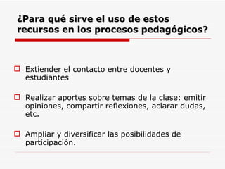 ¿Para qué sirve el uso de estos recursos en los procesos pedagógicos?   Extiender el contacto entre docentes y estudiantes Realizar aportes sobre temas de la clase: emitir opiniones, compartir reflexiones, aclarar dudas, etc.  Ampliar y diversificar las posibilidades de participación.  