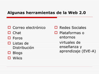 Algunas herramientas de la Web 2.0 Correo electrónico Chat Foros Listas de Distribución Blogs Wikis Redes Sociales Plataformas o entornos virtuales de enseñanza y aprendizaje (EVE-A) 