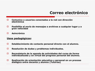 Correo electrónico Comunica a usuarios conectados a la red con dirección electrónica Posibilita el envío de mensajes o archivos a cualquier lugar y a gran velocidad Asincrónico Usos pedagógicos : Establecimiento de contacto personal directo con el alumno. Resolución de dudas y problemas individuales. Recordatorio de la agenda de actividades del curso de forma individualizada y en virtud del progreso personal del alumno. Realización de orientación educativa y personal en un proceso dialógico entre docente y alumno (Tutorías) 