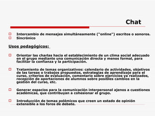 Chat Intercambio de mensajes simultáneamente (“online”) escritos o sonoros. Sincrónico Usos pedagógicos:  Orientar las charlas hacia el establecimiento de un clima social adecuado en el grupo mediante una comunicación directa y menos formal, para facilitar la confianza y la participación. Tratamiento de temas organizativos: calendario de actividades, objetivos de las tareas o trabajos propuestos, estrategias de aprendizaje para el curso, criterios de evaluación, comentario sobre ejercicios ya realizados, recepción de aportaciones de alumnos sobre posibles cambios en la gestión del curso, etc. Generar espacios para la comunicación interpersonal ajenos a cuestiones académicas, que contribuyan a cohesionar el grupo. Introducción de temas polémicos que creen un estado de opinión extensible a los foros de debate. 