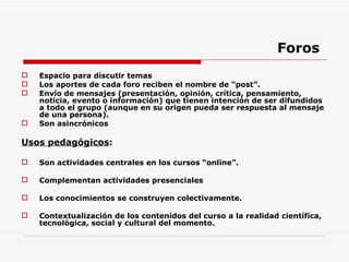 Foros Espacio para discutir temas Los aportes de cada foro reciben el nombre de “post”. Envío de mensajes (presentación, opinión, crítica, pensamiento, noticia, evento o información) que tienen intención de ser difundidos a todo el grupo (aunque en su origen pueda ser respuesta al mensaje de una persona). Son asincrónicos Usos pedagógicos :  Son actividades centrales en los cursos “online”. Complementan actividades presenciales Los conocimientos se construyen colectivamente. Contextualización de los contenidos del curso a la realidad científica, tecnológica, social y cultural del momento. 