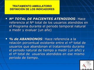 TRATAMIENTO AMBULATORIO
DEFINICIÓN DE LOS INDICADORES
 Nº TOTAL DE PACIENTES ATENDIDOSNº TOTAL DE PACIENTES ATENDIDOS: Hace: Hace
referencia al Nº total de los usuarios atendidos enreferencia al Nº total de los usuarios atendidos en
el Programa durante el periodo temporal naturalel Programa durante el periodo temporal natural
a medir y evaluar (un año)a medir y evaluar (un año)
 % de ABANDONOS% de ABANDONOS: Hace referencia a la: Hace referencia a la
relación porcentual existente entre el nº total derelación porcentual existente entre el nº total de
usuarios que abandonan el tratamiento duranteusuarios que abandonan el tratamiento durante
el periodo natural de tiempo a medir (un año) yel periodo natural de tiempo a medir (un año) y
el nº total de usuarios atendidos en ese mismoel nº total de usuarios atendidos en ese mismo
periodo de tiempo.periodo de tiempo.
 