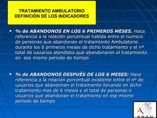  % de ABANDONOS EN LOS 6 PRIMEROS MESES.% de ABANDONOS EN LOS 6 PRIMEROS MESES. HaceHace
referencia a la relación porcentual habida entre el numeroreferencia a la relación porcentual habida entre el numero
de personas que abandonan el tratamiento Ambulatoriode personas que abandonan el tratamiento Ambulatorio
durante los 6 primeros meses de dicho tratamiento y el nºdurante los 6 primeros meses de dicho tratamiento y el nº
total de usuarios atendidos que abandonaron el tratamientototal de usuarios atendidos que abandonaron el tratamiento
en ese mismo periodo de tiempoen ese mismo periodo de tiempo
 % de ABANDONOS DESPUÉS DE LOS 6 MESES:% de ABANDONOS DESPUÉS DE LOS 6 MESES: HaceHace
referencia a la relación porcentual existente entre el nº dereferencia a la relación porcentual existente entre el nº de
usuarios que abandonan el tratamiento llevando en dichousuarios que abandonan el tratamiento llevando en dicho
tratamiento mas de 6 meses y el total de personas otratamiento mas de 6 meses y el total de personas o
usuarios que abandonan el tratamiento en ese mismousuarios que abandonan el tratamiento en ese mismo
periodo de tiempoperiodo de tiempo
TRATAMIENTO AMBULATORIO
DEFINICIÓN DE LOS INDICADORES
 