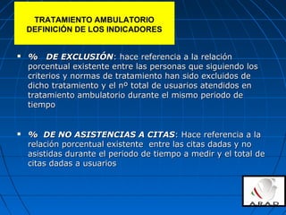  % DE EXCLUSIÓN% DE EXCLUSIÓN: hace referencia a la relación: hace referencia a la relación
porcentual existente entre las personas que siguiendo losporcentual existente entre las personas que siguiendo los
criterios y normas de tratamiento han sido excluidos decriterios y normas de tratamiento han sido excluidos de
dicho tratamiento y el nº total de usuarios atendidos endicho tratamiento y el nº total de usuarios atendidos en
tratamiento ambulatorio durante el mismo periodo detratamiento ambulatorio durante el mismo periodo de
tiempotiempo
 % DE NO ASISTENCIAS A CITAS% DE NO ASISTENCIAS A CITAS: Hace referencia a la: Hace referencia a la
relación porcentual existente entre las citas dadas y norelación porcentual existente entre las citas dadas y no
asistidas durante el periodo de tiempo a medir y el total deasistidas durante el periodo de tiempo a medir y el total de
citas dadas a usuarioscitas dadas a usuarios
TRATAMIENTO AMBULATORIO
DEFINICIÓN DE LOS INDICADORES
 