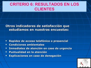 Otros indicadores de satisfacción queOtros indicadores de satisfacción que
estudiamos en nuestras encuestas:estudiamos en nuestras encuestas:
 Rapidez de acceso telefónico o presencialRapidez de acceso telefónico o presencial
 Condiciones ambientalesCondiciones ambientales
 Inmediatez de atención en caso de urgenciaInmediatez de atención en caso de urgencia
 Puntualidad en la atenciónPuntualidad en la atención
 Explicaciones en caso de denegaciónExplicaciones en caso de denegación
CRITERIO 6: RESULTADOS EN LOS
CLIENTES
 