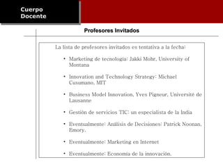 Cuerpo Docente Profesores Invitados La lista de profesores invitados es tentativa a la fecha: Marketing de tecnología: Jakki Mohr, University of Montana Innovation and Technology Strategy: Michael Cusumano, MIT Business Model Innovation, Yves Pigneur, Université de Lausanne Gestión de servicios TIC: un especialista de la India Eventualmente: Análisis de Decisiones: Patrick Noonan, Emory. Eventualmente: Marketing en Internet Eventualmente: Economía de la innovación.  