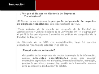 ¿Por qué el Master en Gerencia de Empresas Tecnológicas? Innovación El Master es un programa de  postgrado en gerencia de negocios de empresas tecnológicas , con especialización en TICs.  Toma materias de la escuela de postgrado de la Facultad de Administración y Ciencias Sociales de la Universidad ORT y le agrega por el perfil de los participantes 3 materias específicas de postgrados de la Facultad de Ingeniería.  A diferencia de un MBA con especialización, tiene 14 materias específicas relativas a la industria (y no solo 5). Porqué esto es relevante? La gestión de las empresas del sector tecnología de la información, poseen  suficientes especificidades  como para requerir desarrollos específicos en marketing, internacionalización, estrategia, gestión de servicios y oursourcing, gestión de la innovación, además de la gestión de la producción y la calidad. 