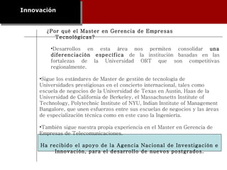 ¿Por qué el Master en Gerencia de Empresas Tecnológicas? Innovación Desarrollos en esta área nos permiten consolidar  una diferenciación específica  de la institución basadas en las fortalezas de la Universidad ORT que son competitivas regionalmente. Sigue los estándares de Master de gestión de tecnología de Universidades prestigiosas en el concierto internacional, tales como escuela de negocios de la Universidad de Texas en Austin, Haas de la Universidad de California de Berkeley, el Massachusetts Institute of Technology, Polytechnic Institute of NYU, Indian Institute of Management Bangalore, que unen esfuerzos entre sus escuelas de negocios y las áreas de especialización técnica como en este caso la Ingeniería. También sigue nuestra propia experiencia en el Master en Gerencia de Empresas de Telecomunicaciones. Ha recibido el apoyo de la Agencia Nacional de Investigación e Innovación, para el desarrollo de nuevos postgrados. 