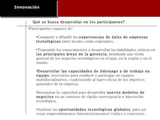 Innovación Participantes capaces de: Compartir y difundir las  experiencias de éxito de empresas tecnológicas  tanto locales como regionales. Transmitir los conocimientos y desarrollar las habilidades críticas en  las principales áreas de la gerencia , brindando una visión general de los negocios tecnológicos en el país, en la región y en el mundo. Desarrollar las capacidades de liderazgo y de trabajo en equipo , necesarias para conducir y participar en equipos multidisciplinarios, coadyuvando al logro eficaz de los objetivos generales de la empresa. Incorporar la capacidad para desarrollar  nuevos modelos de negocios  en un contexto de rápida convergencia e innovación tecnológica. Analizar las  oportunidades tecnológicas globales , para así crear emprendimientos (internos/externos) viables y concretos. Qué se busca desarrollar en los participantes? 