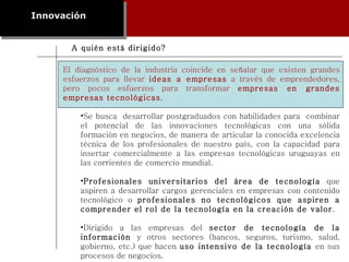 Innovación El diagnóstico de la industria coincide en señalar que existen grandes esfuerzos para llevar  ideas a empresas  a través de emprendedores, pero pocos esfuerzos para transformar  empresas en grandes empresas tecnológicas . Se busca  desarrollar postgraduados con habilidades para  combinar el potencial de las innovaciones tecnológicas con una sólida formación en negocios, de manera de articular la conocida excelencia técnica de los profesionales de nuestro país, con la capacidad para insertar comercialmente a las empresas tecnológicas uruguayas en las corrientes de comercio mundial. Profesionales universitarios del área de tecnología  que aspiren a desarrollar cargos gerenciales en empresas con contenido tecnológico o  profesionales no tecnológicos que aspiren a comprender el rol de la tecnología en la creación de valor . Dirigido a las empresas del  sector de tecnología de la información  y otros sectores (bancos, seguros, turismo, salud, gobierno, etc.) que hacen  uso intensivo de la tecnología  en sus procesos de negocios. A quién está dirigido? 