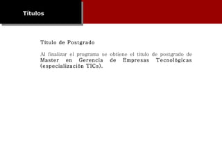 Títulos Título de Postgrado Al finalizar el programa se obtiene el título de postgrado de  Master en Gerencia de Empresas Tecnológicas (especialización TICs).  