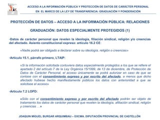 ACCESO A LA INFORMACIÓN PÚBLICA Y PROTECCIÓN DE DATOS DE CARÁCTER PERSONAL
EN EL MARCO DE LA LEY DE TRANSPARENCIA: GRADUACIÓN Y PONDERACIÓN
JOAQUIN MIGUEL BURGAR ARQUIMBAU – EXCMA. DIPUTACIÓN PROVINCIAL DE CASTELLÓN
PROTECCIÓN DE DATOS – ACCESO A LA INFORMACIÓN PÚBLICA: RELACIONES
GRADUACIÓN: DATOS ESPECIALMENTE PROTEGIDOS (1)
-Datos de carácter personal que revelen la ideología, filiación sindical, religión y/o creencias
del afectado. Asiento constitucional expreso: artículo 16.2 CE:
«Nadie podrá ser obligado a declarar sobre su ideología, religión o creencias»
-Artículo 15.1, párrafo primero, LTAIP:
«Si la información solicitada contuviera datos especialmente protegidos a los que se refiere el
apartado 2 del artículo 7 de la Ley Orgánica 15/1999, de 13 de diciembre, de Protección de
Datos de Carácter Personal, el acceso únicamente se podrá autorizar en caso de que se
contase con el consentimiento expreso y por escrito del afectado, a menos que dicho
afectado hubiese hecho manifiestamente públicos los datos con anterioridad a que se
solicitase el acceso»
-Artículo 7.2 LOPD:
«Sólo con el consentimiento expreso y por escrito del afectado podrán ser objeto de
tratamiento los datos de carácter personal que revelen la ideología, afiliación sindical, religión
y creencias …»
 