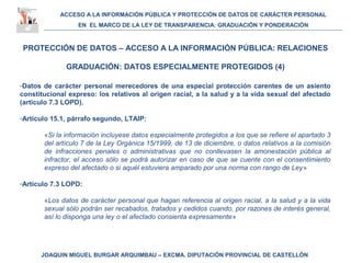 ACCESO A LA INFORMACIÓN PÚBLICA Y PROTECCIÓN DE DATOS DE CARÁCTER PERSONAL
EN EL MARCO DE LA LEY DE TRANSPARENCIA: GRADUACIÓN Y PONDERACIÓN
JOAQUIN MIGUEL BURGAR ARQUIMBAU – EXCMA. DIPUTACIÓN PROVINCIAL DE CASTELLÓN
PROTECCIÓN DE DATOS – ACCESO A LA INFORMACIÓN PÚBLICA: RELACIONES
GRADUACIÓN: DATOS ESPECIALMENTE PROTEGIDOS (4)
-Datos de carácter personal merecedores de una especial protección carentes de un asiento
constitucional expreso: los relativos al origen racial, a la salud y a la vida sexual del afectado
(artículo 7.3 LOPD).
-Artículo 15.1, párrafo segundo, LTAIP:
«Si la información incluyese datos especialmente protegidos a los que se refiere el apartado 3
del artículo 7 de la Ley Orgánica 15/1999, de 13 de diciembre, o datos relativos a la comisión
de infracciones penales o administrativas que no conllevasen la amonestación pública al
infractor, el acceso sólo se podrá autorizar en caso de que se cuente con el consentimiento
expreso del afectado o si aquél estuviera amparado por una norma con rango de Ley»
-Artículo 7.3 LOPD:
«Los datos de carácter personal que hagan referencia al origen racial, a la salud y a la vida
sexual sólo podrán ser recabados, tratados y cedidos cuando, por razones de interés general,
así lo disponga una ley o el afectado consienta expresamente»
 