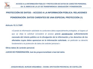 ACCESO A LA INFORMACIÓN PÚBLICA Y PROTECCIÓN DE DATOS DE CARÁCTER PERSONAL
EN EL MARCO DE LA LEY DE TRANSPARENCIA: GRADUACIÓN Y PONDERACIÓN
JOAQUIN MIGUEL BURGAR ARQUIMBAU – EXCMA. DIPUTACIÓN PROVINCIAL DE CASTELLÓN
PROTECCIÓN DE DATOS – ACCESO A LA INFORMACIÓN PÚBLICA: RELACIONES
PONDERACIÓN. DATOS CARENTES DE UNA ESPECIAL PROTECCIÓN (1)
-Artículo 15.3 LTAIP:
«Cuando la información solicitada no contuviera datos especialmente protegidos, el órgano al
que se dirija la solicitud concederá el acceso previa ponderación suficientemente
razonada del interés público en la divulgación de la información y los derechos de los
afectados cuyos datos aparezcan en la información solicitada, en particular su derecho
fundamental a la protección de datos de carácter personal.»
-Otros datos de carácter personal.
-JUICIO DE PONDERACIÓN, test de proporcionalidad o test del daño.
 