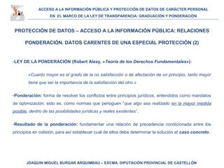 ACCESO A LA INFORMACIÓN PÚBLICA Y PROTECCIÓN DE DATOS DE CARÁCTER PERSONAL
EN EL MARCO DE LA LEY DE TRANSPARENCIA: GRADUACIÓN Y PONDERACIÓN
JOAQUIN MIGUEL BURGAR ARQUIMBAU – EXCMA. DIPUTACIÓN PROVINCIAL DE CASTELLÓN
PROTECCIÓN DE DATOS – ACCESO A LA INFORMACIÓN PÚBLICA: RELACIONES
PONDERACIÓN. DATOS CARENTES DE UNA ESPECIAL PROTECCIÓN (2)
-LEY DE LA PONDERACIÓN (Robert Alexy, «Teoría de los Derechos Fundamentales»):
«Cuanto mayor es el grado de la no satisfacción o de afectación de un principio, tanto mayor
tiene que ser la importancia de la satisfacción del otro.»
-Ponderación: forma de resolver los conflictos entre principios jurídicos, entendidos como mandatos
de optimización; esto es, como normas que persiguen “que algo sea realizado en la mayor medida
posible, dentro de las posibilidades jurídicas y reales existentes”.
-Resultado de la ponderación: fundamentar una relación de precedencia condicionada entre los
principios en colisión, para así establecer cual de ellos debe determinar la solución al caso concreto.
 