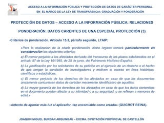 ACCESO A LA INFORMACIÓN PÚBLICA Y PROTECCIÓN DE DATOS DE CARÁCTER PERSONAL
EN EL MARCO DE LA LEY DE TRANSPARENCIA: GRADUACIÓN Y PONDERACIÓN
JOAQUIN MIGUEL BURGAR ARQUIMBAU – EXCMA. DIPUTACIÓN PROVINCIAL DE CASTELLÓN
PROTECCIÓN DE DATOS – ACCESO A LA INFORMACIÓN PÚBLICA: RELACIONES
PONDERACIÓN. DATOS CARENTES DE UNA ESPECIAL PROTECCIÓN (3)
-Criterios de ponderación. Artículo 15.3, párrafo segundo, LTAIP:
«Para la realización de la citada ponderación, dicho órgano tomará particularmente en
consideración los siguientes criterios:
a) El menor perjuicio a los afectados derivado del transcurso de los plazos establecidos en el
artículo 57 de la Ley 16/1985, de 25 de junio, del Patrimonio Histórico Español.
b) La justificación por los solicitantes de su petición en el ejercicio de un derecho o el hecho
de que tengan la condición de investigadores y motiven el acceso en fines históricos,
científicos o estadísticos.
c) El menor perjuicio de los derechos de los afectados en caso de que los documentos
únicamente contuviesen datos de carácter meramente identificativo de aquéllos.
d) La mayor garantía de los derechos de los afectados en caso de que los datos contenidos
en el documento puedan afectar a su intimidad o a su seguridad, o se refieran a menores de
edad.»
-«Intento de aportar más luz al aplicador, tan encomiable como errado» (GUICHOT REINA).
 