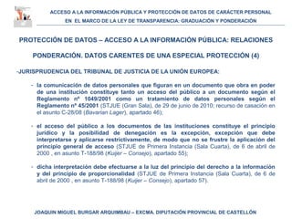ACCESO A LA INFORMACIÓN PÚBLICA Y PROTECCIÓN DE DATOS DE CARÁCTER PERSONAL
EN EL MARCO DE LA LEY DE TRANSPARENCIA: GRADUACIÓN Y PONDERACIÓN
JOAQUIN MIGUEL BURGAR ARQUIMBAU – EXCMA. DIPUTACIÓN PROVINCIAL DE CASTELLÓN
PROTECCIÓN DE DATOS – ACCESO A LA INFORMACIÓN PÚBLICA: RELACIONES
PONDERACIÓN. DATOS CARENTES DE UNA ESPECIAL PROTECCIÓN (4)
-JURISPRUDENCIA DEL TRIBUNAL DE JUSTICIA DE LA UNIÓN EUROPEA:
- la comunicación de datos personales que figuran en un documento que obra en poder
de una institución constituye tanto un acceso del público a un documento según el
Reglamento nº 1049/2001 como un tratamiento de datos personales según el
Reglamento nº 45/2001 (STJUE (Gran Sala), de 29 de junio de 2010; recurso de casación en
el asunto C-28/08 (Bavarian Lager), apartado 46);
- el acceso del público a los documentos de las instituciones constituye el principio
jurídico y la posibilidad de denegación es la excepción, excepción que debe
interpretarse y aplicarse restrictivamente, de modo que no se frustre la aplicación del
principio general de acceso (STJUE de Primera Instancia (Sala Cuarta), de 6 de abril de
2000 , en asunto T-188/98 (Kuijer – Consejo), apartado 55);
- dicha interpretación debe efectuarse a la luz del principio del derecho a la información
y del principio de proporcionalidad (STJUE de Primera Instancia (Sala Cuarta), de 6 de
abril de 2000 , en asunto T-188/98 (Kuijer – Consejo), apartado 57).
 