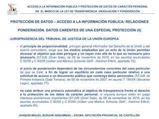 ACCESO A LA INFORMACIÓN PÚBLICA Y PROTECCIÓN DE DATOS DE CARÁCTER PERSONAL
EN EL MARCO DE LA LEY DE TRANSPARENCIA: GRADUACIÓN Y PONDERACIÓN
JOAQUIN MIGUEL BURGAR ARQUIMBAU – EXCMA. DIPUTACIÓN PROVINCIAL DE CASTELLÓN
PROTECCIÓN DE DATOS – ACCESO A LA INFORMACIÓN PÚBLICA: RELACIONES
PONDERACIÓN. DATOS CARENTES DE UNA ESPECIAL PROTECCIÓN (5)
-JURISPRUDENCIA DEL TRIBUNAL DE JUSTICIA DE LA UNIÓN EUROPEA:
- el principio de proporcionalidad, principio general informador del Derecho de la Unión y del
acervo comunitario, exige que los medios empleados por un acto de la Unión permitan
alcanzar el objetivo que éste persigue y no vayan más allá de lo que es necesario para
alcanzarlo (STJUE (Gran Sala), de 09 de noviembre de 2010, en los asuntos acumulados
C 92/09 y C 93/09 (Volker und Markus Schecke GbR - Hartmut Eifert), apartado 75);
- el juicio de ponderación dependerá de las circunstancias concretas del caso particular
de que se trate, a fin de lograr un equilibrio en cada caso particular relativo a una
solicitud de acceso a un documento público que contenga datos personales (STJUE de
Primera Instancia (Sala Tercera), de 08 de noviembre de 2007, en asunto T 194/04 (Bavarian
Lager), apartado 77);
- no cabe atribuir una primacía automática al objetivo de transparencia frente al derecho
a la protección de los datos de carácter personal, ni siquiera aunque estén en juego
intereses económicos importantes (STJUE (Gran Sala), de 09 de noviembre de 2010, en los
asuntos acumulados C 92/09 y C 93/09 (Volker und Markus Schecke GbR - Hartmut Eifert),
apartado 85).
 