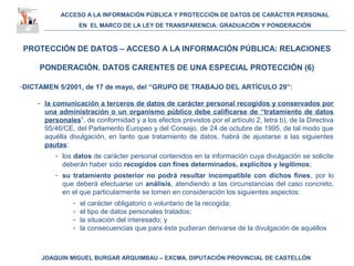 ACCESO A LA INFORMACIÓN PÚBLICA Y PROTECCIÓN DE DATOS DE CARÁCTER PERSONAL
EN EL MARCO DE LA LEY DE TRANSPARENCIA: GRADUACIÓN Y PONDERACIÓN
JOAQUIN MIGUEL BURGAR ARQUIMBAU – EXCMA. DIPUTACIÓN PROVINCIAL DE CASTELLÓN
PROTECCIÓN DE DATOS – ACCESO A LA INFORMACIÓN PÚBLICA: RELACIONES
PONDERACIÓN. DATOS CARENTES DE UNA ESPECIAL PROTECCIÓN (6)
-DICTAMEN 5/2001, de 17 de mayo, del “GRUPO DE TRABAJO DEL ARTÍCULO 29”:
- la comunicación a terceros de datos de carácter personal recogidos y conservados por
una administración o un organismo público debe calificarse de “tratamiento de datos
personales”, de conformidad y a los efectos previstos por el artículo 2, letra b), de la Directiva
95/46/CE, del Parlamento Europeo y del Consejo, de 24 de octubre de 1995, de tal modo que
aquélla divulgación, en tanto que tratamiento de datos, habrá de ajustarse a las siguientes
pautas:
- los datos de carácter personal contenidos en la información cuya divulgación se solicite
deberán haber sido recogidos con fines determinados, explícitos y legítimos;
- su tratamiento posterior no podrá resultar incompatible con dichos fines, por lo
que deberá efectuarse un análisis, atendiendo a las circunstancias del caso concreto,
en el que particularmente se tomen en consideración los siguientes aspectos:
- el carácter obligatorio o voluntario de la recogida;
- el tipo de datos personales tratados;
- la situación del interesado; y
- la consecuencias que para éste pudieran derivarse de la divulgación de aquéllos
 