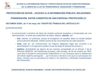 ACCESO A LA INFORMACIÓN PÚBLICA Y PROTECCIÓN DE DATOS DE CARÁCTER PERSONAL
EN EL MARCO DE LA LEY DE TRANSPARENCIA: GRADUACIÓN Y PONDERACIÓN
JOAQUIN MIGUEL BURGAR ARQUIMBAU – EXCMA. DIPUTACIÓN PROVINCIAL DE CASTELLÓN
PROTECCIÓN DE DATOS – ACCESO A LA INFORMACIÓN PÚBLICA: RELACIONES
PONDERACIÓN. DATOS CARENTES DE UNA ESPECIAL PROTECCIÓN (7)
-DICTAMEN 5/2001, de 17 de mayo, del “GRUPO DE TRABAJO DEL ARTÍCULO 29”:
-[CONTINUACIÓN]
- la comunicación a terceros de datos de carácter personal recogidos y conservados por una
administración, en tanto que tratamiento de datos, deberá, además, ser:
- leal, velando, en particular, porque la divulgación de aquéllos datos no resulte desleal
para la persona afectada, habida cuenta de las circunstancias de cada situación;
- lícita, esto es, sin contravención de ninguna obligación legal que incumba a la
administración o al organismo público al que se dirige la solicitud de acceso; y
- legítima, derivándose de alguna de las razones consignadas en el artículo 7 de la
Directiva 95/46/CE, del Parlamento Europeo y del Consejo, de 24 de octubre de 1995,
cuya letra f) faculta la comunicación (tratamiento) si «es necesario para la satisfacción
del interés legítimo perseguido … por el tercero o terceros a los que se comuniquen los
datos, siempre que no prevalezca el interés o los derechos y libertades fundamentales
del interesado».
 