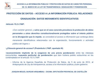 ACCESO A LA INFORMACIÓN PÚBLICA Y PROTECCIÓN DE DATOS DE CARÁCTER PERSONAL
EN EL MARCO DE LA LEY DE TRANSPARENCIA: GRADUACIÓN Y PONDERACIÓN
JOAQUIN MIGUEL BURGAR ARQUIMBAU – EXCMA. DIPUTACIÓN PROVINCIAL DE CASTELLÓN
PROTECCIÓN DE DATOS – ACCESO A LA INFORMACIÓN PÚBLICA: RELACIONES
GRADUACIÓN: DATOS MERAMENTE IDENTIFICATIVOS
-Artículo 15.2 LTAIP:
«Con carácter general, y salvo que en el caso concreto prevalezca la protección de datos
personales u otros derechos constitucionalmente protegidos sobre el interés público
en la divulgación que lo impida, se concederá el acceso a información que contenga datos
meramente identificativos relacionados con la organización, funcionamiento o actividad
pública del órgano.»
-¿Cláusula general de acceso? (Preámbulo LTAIP, apartado III)
-reconocimiento implícito de la exigencia de una previa ponderación entre los intereses
concurrentes; supuesto particular de ponderación que bien hubiera podido subsumirse en los
contemplados en el artículo 15.3 LTAIP.
- Informe de la Agencia Española de Protección de Datos, de 5 de junio de 2012, al
Anteproyecto de Ley de transparencia, acceso a la información pública y buen gobierno
 