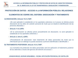ACCESO A LA INFORMACIÓN PÚBLICA Y PROTECCIÓN DE DATOS DE CARÁCTER PERSONAL
EN EL MARCO DE LA LEY DE TRANSPARENCIA: GRADUACIÓN Y PONDERACIÓN
JOAQUIN MIGUEL BURGAR ARQUIMBAU – EXCMA. DIPUTACIÓN PROVINCIAL DE CASTELLÓN
PROTECCIÓN DE DATOS – ACCESO A LA INFORMACIÓN PÚBLICA: RELACIONES
ELEMENTOS DE CIERRE DEL SISTEMA: DISOCIACIÓN Y TRATAMIENTO
A) DISOCIACIÓN. Artículo 15.4 LTAIP:
«No será aplicable lo establecido en los apartados anteriores si el acceso se efectúa previa
disociación de los datos de carácter personal de modo que se impida la identificación de las
personas afectadas.»
- Artículo 11.6 LOPD:
«Si la comunicación se efectúa previo procedimiento de disociación, no será aplicable lo
establecido en los apartados anteriores.»
- Artículo 3, letra f), LOPD:
«Procedimiento de disociación: todo tratamiento de datos personales de modo que la
información que se obtenga no pueda asociarse a persona identificada o identificable.»
B) TRATAMIENTO POSTERIOR. Artículo 15.5 LTAIP:
«La normativa de protección de datos personales será de aplicación al tratamiento posterior
de los obtenidos a través del ejercicio del derecho de acceso.»
 