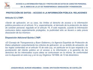 ACCESO A LA INFORMACIÓN PÚBLICA Y PROTECCIÓN DE DATOS DE CARÁCTER PERSONAL
EN EL MARCO DE LA LEY DE TRANSPARENCIA: GRADUACIÓN Y PONDERACIÓN
JOAQUIN MIGUEL BURGAR ARQUIMBAU – EXCMA. DIPUTACIÓN PROVINCIAL DE CASTELLÓN
PROTECCIÓN DE DATOS – ACCESO A LA INFORMACIÓN PÚBLICA: RELACIONES
Artículo 5.3 LTAIP:
«Serán de aplicación, en su caso, los límites al derecho de acceso a la información
pública previstos en el artículo 14 y, especialmente, el derivado de la protección de datos
de carácter personal, regulado en el artículo 15. A este respecto, cuando la información
contuviera datos especialmente protegidos, la publicidad sólo se llevará a cabo previa
disociación de los mismos»
Disposición Adicional Quinta LTAIP:
«El Consejo de Transparencia y Buen Gobierno y la Agencia Española de Protección de
Datos adoptarán conjuntamente los criterios de aplicación, en su ámbito de actuación, de
las reglas contenidas en el artículo 15 de esta Ley, en particular en lo que respecta a la
ponderación del interés público en el acceso a la información y la garantía de los
derechos de los interesados cuyos datos se contuviesen en la misma, de conformidad
con lo dispuesto en esta Ley y en la Ley Orgánica 15/1999, de 13 de diciembre»
 