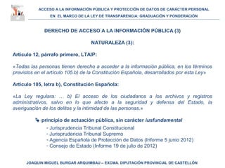 ACCESO A LA INFORMACIÓN PÚBLICA Y PROTECCIÓN DE DATOS DE CARÁCTER PERSONAL
EN EL MARCO DE LA LEY DE TRANSPARENCIA: GRADUACIÓN Y PONDERACIÓN
JOAQUIN MIGUEL BURGAR ARQUIMBAU – EXCMA. DIPUTACIÓN PROVINCIAL DE CASTELLÓN
DERECHO DE ACCESO A LA INFORMACIÓN PÚBLICA (3)
NATURALEZA (3):
Artículo 12, párrafo primero, LTAIP:
«Todas las personas tienen derecho a acceder a la información pública, en los términos
previstos en el artículo 105.b) de la Constitución Española, desarrollados por esta Ley»
Artículo 105, letra b), Constitución Española:
«La Ley regulara: … b) El acceso de los ciudadanos a los archivos y registros
administrativos, salvo en lo que afecte a la seguridad y defensa del Estado, la
averiguación de los delitos y la intimidad de las personas.»
 principio de actuación pública, sin carácter iusfundamental
- Jurisprudencia Tribunal Constitucional
- Jurisprudencia Tribunal Supremo
- Agencia Española de Protección de Datos (Informe 5 junio 2012)
- Consejo de Estado (Informe 19 de julio de 2012)
 