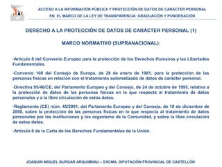 ACCESO A LA INFORMACIÓN PÚBLICA Y PROTECCIÓN DE DATOS DE CARÁCTER PERSONAL
EN EL MARCO DE LA LEY DE TRANSPARENCIA: GRADUACIÓN Y PONDERACIÓN
JOAQUIN MIGUEL BURGAR ARQUIMBAU – EXCMA. DIPUTACIÓN PROVINCIAL DE CASTELLÓN
DERECHO A LA PROTECCIÓN DE DATOS DE CARÁCTER PERSONAL (1)
MARCO NORMATIVO (SUPRANACIONAL):
-Artículo 8 del Convenio Europeo para la protección de los Derechos Humanos y las Libertades
Fundamentales.
-Convenio 108 del Consejo de Europa, de 28 de enero de 1981, para la protección de las
personas físicas en relación con el tratamiento automatizado de datos de carácter personal.
-Directiva 95/46/CE, del Parlamento Europeo y del Consejo, de 24 de octubre de 1995, relativa a
la protección de datos de las personas físicas en lo que respecta al tratamiento de datos
personales y a la libre circulación de estos datos.
-Reglamento (CE) núm. 45/2001, del Parlamento Europeo y del Consejo, de 18 de diciembre de
2000, sobre la protección de las personas físicas en lo que respecta al tratamiento de datos
personales por las Instituciones y los organismo de la Comunidad, y sobre la libre circulación
de estos datos.
-Artículo 8 de la Carta de los Derechos Fundamentales de la Unión.
 
