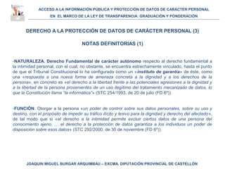ACCESO A LA INFORMACIÓN PÚBLICA Y PROTECCIÓN DE DATOS DE CARÁCTER PERSONAL
EN EL MARCO DE LA LEY DE TRANSPARENCIA: GRADUACIÓN Y PONDERACIÓN
JOAQUIN MIGUEL BURGAR ARQUIMBAU – EXCMA. DIPUTACIÓN PROVINCIAL DE CASTELLÓN
DERECHO A LA PROTECCIÓN DE DATOS DE CARÁCTER PERSONAL (3)
NOTAS DEFINITORIAS (1)
-NATURALEZA. Derecho Fundamental de carácter autónomo respecto al derecho fundamental a
la intimidad personal, con el cual, no obstante, se encuentra estrechamente vinculado, hasta el punto
de que el Tribunal Constitucional lo ha configurado como un «instituto de garantía» de éste, como
una «respuesta a una nueva forma de amenaza concreta a la dignidad y a los derechos de la
persona», en concreto es «el derecho a la libertad frente a las potenciales agresiones a la dignidad y
a la libertad de la persona provenientes de un uso ilegítimo del tratamiento mecanizado de datos, lo
que la Constitución llama “la informática”» (STC 254/1993, de 20 de julio (FD 6º)).
-FUNCIÓN. Otorgar a la persona «un poder de control sobre sus datos personales, sobre su uso y
destino, con el propósito de impedir su tráfico ilícito y lesivo para la dignidad y derecho del afectado»,
de tal modo que si «el derecho a la intimidad permite excluir ciertos datos de una persona del
conocimiento ajeno, … el derecho a la protección de datos garantiza a los individuos un poder de
disposición sobre esos datos» (STC 292/2000, de 30 de noviembre (FD 6º)).
 
