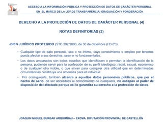 ACCESO A LA INFORMACIÓN PÚBLICA Y PROTECCIÓN DE DATOS DE CARÁCTER PERSONAL
EN EL MARCO DE LA LEY DE TRANSPARENCIA: GRADUACIÓN Y PONDERACIÓN
JOAQUIN MIGUEL BURGAR ARQUIMBAU – EXCMA. DIPUTACIÓN PROVINCIAL DE CASTELLÓN
DERECHO A LA PROTECCIÓN DE DATOS DE CARÁCTER PERSONAL (4)
NOTAS DEFINITORIAS (2)
-BIEN JURÍDICO PROTEGIDO (STC 292/2000, de 30 de diciembre (FD 6º)).
- Cualquier tipo de dato personal, sea o no íntimo, cuyo conocimiento o empleo por terceros
pueda afectar a sus derechos, sean o no fundamentales.
- Los datos amparados son todos aquellos que identifiquen o permitan la identificación de la
persona, pudiendo servir para la confección de su perfil ideológico, racial, sexual, económico
o de cualquier otra índole, o que sirvan para cualquier otra utilidad que en determinadas
circunstancias constituya una amenaza para el individuo.
- Por consiguiente, también alcanza a aquellos datos personales públicos, que por el
hecho de serlo, de ser accesibles al conocimiento de cualquiera, no escapan al poder de
disposición del afectado porque así lo garantiza su derecho a la protección de datos.
 