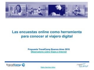 Las encuestas online como herramienta
     para conocer al viajero digital


        Propuesta TravelCamp Buenos Aires 2010
           Observatorio sobre Viajes e Internet




                    Pablo Sánchez Kohn
 