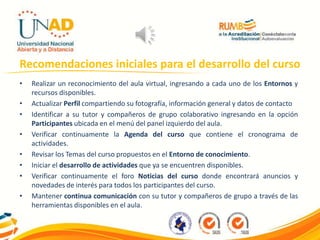Recomendaciones iniciales para el desarrollo del curso
• Realizar un reconocimiento del aula virtual, ingresando a cada uno de los Entornos y
recursos disponibles.
• Actualizar Perfil compartiendo su fotografía, información general y datos de contacto
• Identificar a su tutor y compañeros de grupo colaborativo ingresando en la opción
Participantes ubicada en el menú del panel izquierdo del aula.
• Verificar continuamente la Agenda del curso que contiene el cronograma de
actividades.
• Revisar los Temas del curso propuestos en el Entorno de conocimiento.
• Iniciar el desarrollo de actividades que ya se encuentren disponibles.
• Verificar continuamente el foro Noticias del curso donde encontrará anuncios y
novedades de interés para todos los participantes del curso.
• Mantener continua comunicación con su tutor y compañeros de grupo a través de las
herramientas disponibles en el aula.
 