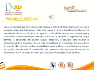 Descripción del Curso
Las características que diferencian a los líderes, la habilidad del pensamiento creativo e
innovador, algunas estrategias del líder para evaluar y mejorar las relaciones laborales, la
toma de decisiones, los Modelos de negocios , la habilidad para pensar creativamente y
comprender la importancia que tiene ser creativo en una empresa u organización, lo que
permite la posibilidad del diseñar nuevos productos, o servicios para mejorar la
productividad de la empresa, volverse más competitivos en el mercado. Este curso tiene
un total de 144 horas de estudio, está dividido en tres unidades a través de entornos que
los podrán conocer con la presentación de entornos dispuestos en el entorno de
información inicial y ha sido diseñado para ejecutarse en el lapso de 16 semanas.
 